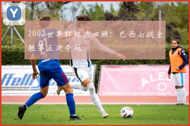 2002世界杯经典回顾:巴西七战全胜第五次夺冠