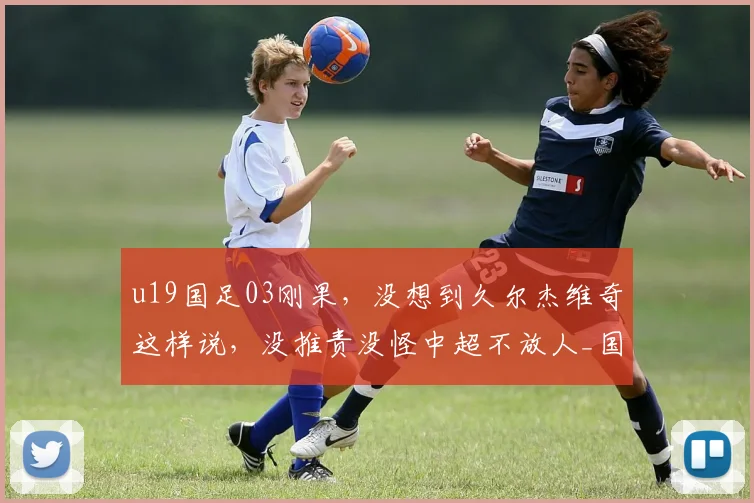 u19国足03刚果,没想到久尔杰维奇这样说,没推责没怪中超不放人_国青_球员_成长