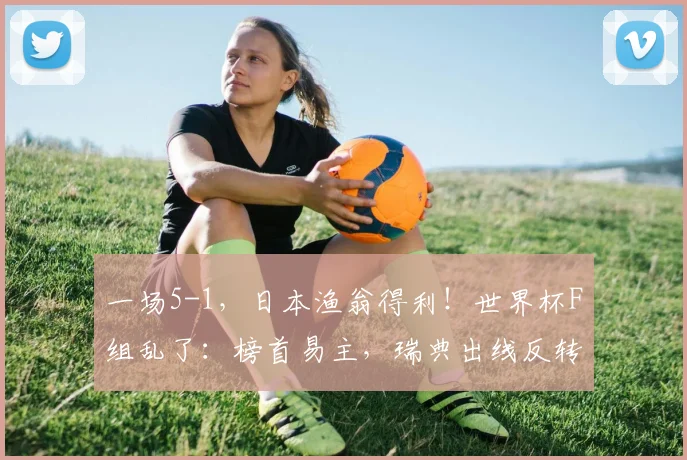一场5-1,日本渔翁得利!世界杯F组乱了:榜首易主,瑞典出线反转