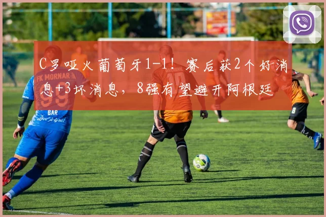C罗哑火葡萄牙1-1!赛后获2个好消息+3坏消息,8强有望避开阿根廷