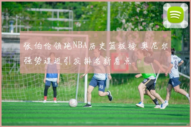 张伯伦领跑NBA历史篮板榜 奥尼尔强势追近引发排名新看点