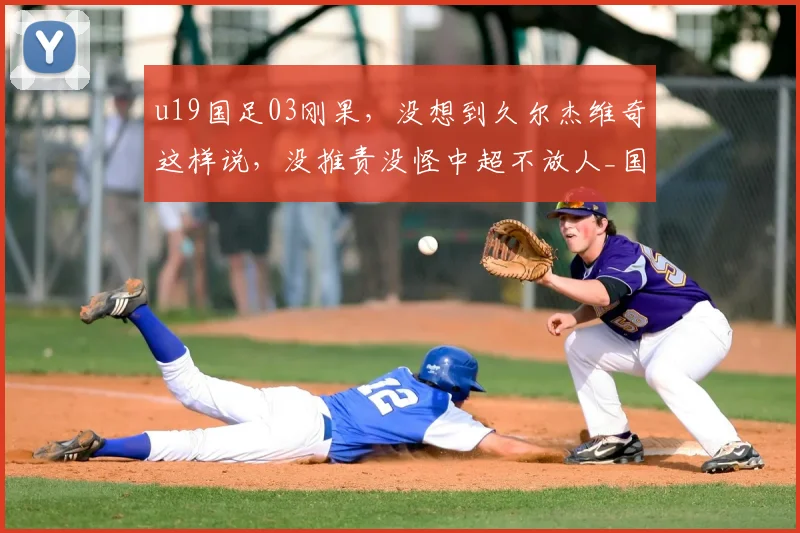 u19国足03刚果，没想到久尔杰维奇这样说，没推责没怪中超不放人_国青_球员_成长