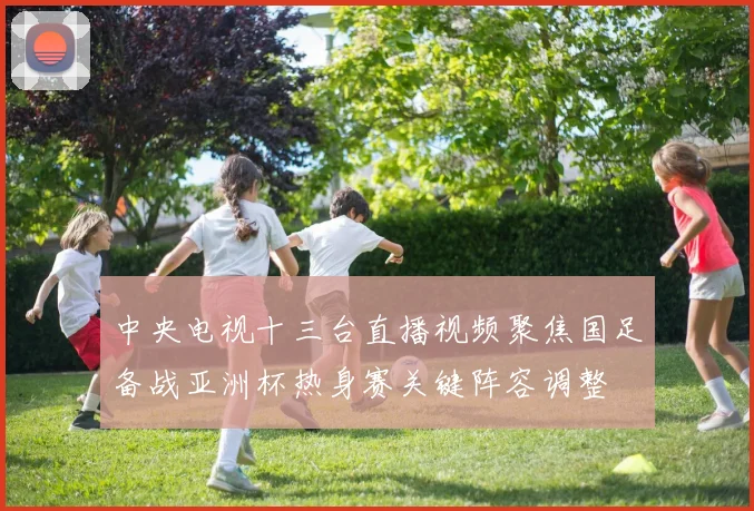 中央电视十三台直播视频聚焦国足备战亚洲杯热身赛关键阵容调整
