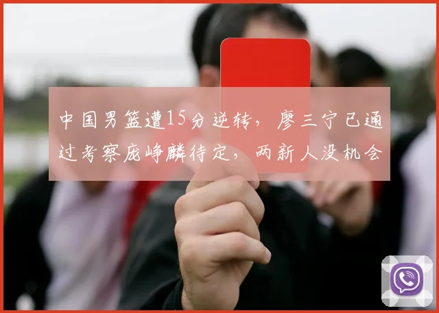 中国男篮遭15分逆转，廖三宁已通过考察庞峥麟待定，两新人没机会