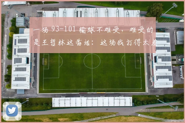 一场 93-101 输球不难受，难受的是王哲林这番话：这场我打得太差了