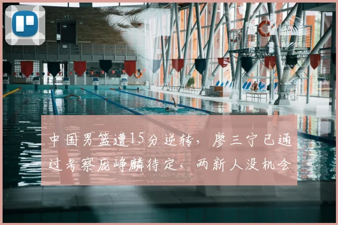 中国男篮遭15分逆转，廖三宁已通过考察庞峥麟待定，两新人没机会
