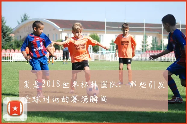 复盘2018世界杯韩国队：那些引发全球讨论的赛场瞬间