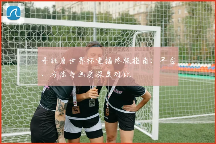 手机看世界杯重播终极指南：平台、方法与画质深度对比