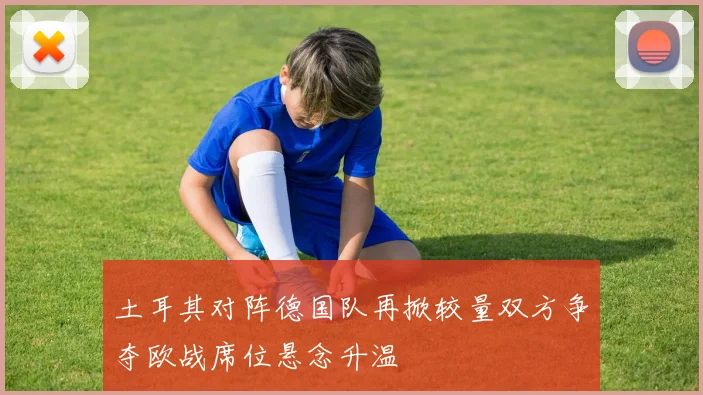 土耳其对阵德国队再掀较量双方争夺欧战席位悬念升温