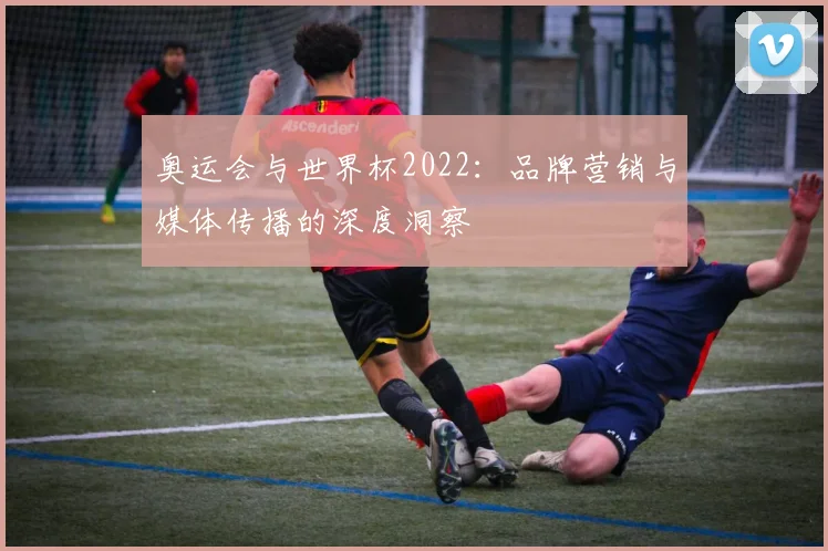 奥运会与世界杯2022:品牌营销与媒体传播的深度洞察
