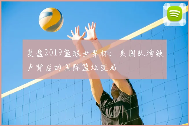 复盘2019篮球世界杯：美国队滑铁卢背后的国际篮坛变局