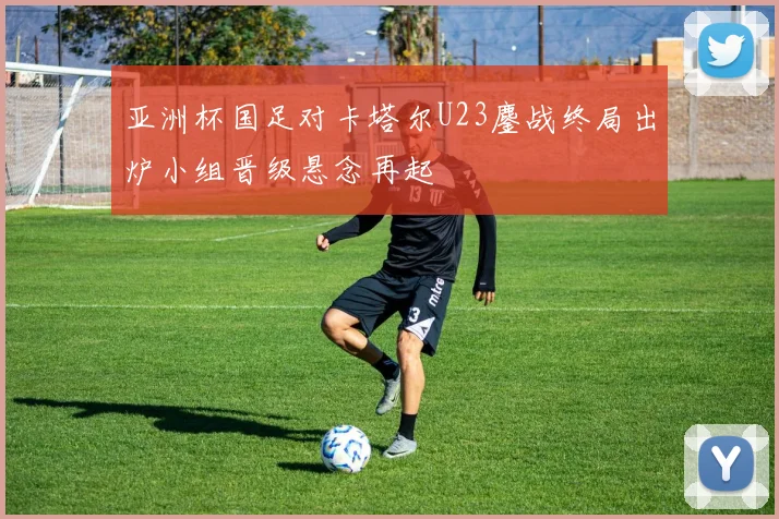 亚洲杯国足对卡塔尔U23鏖战终局出炉小组晋级悬念再起