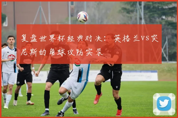 复盘世界杯经典对决：英格兰vs突尼斯的角球攻防实录