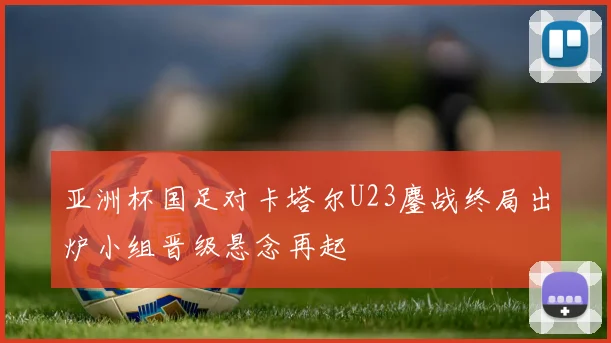 亚洲杯国足对卡塔尔U23鏖战终局出炉小组晋级悬念再起