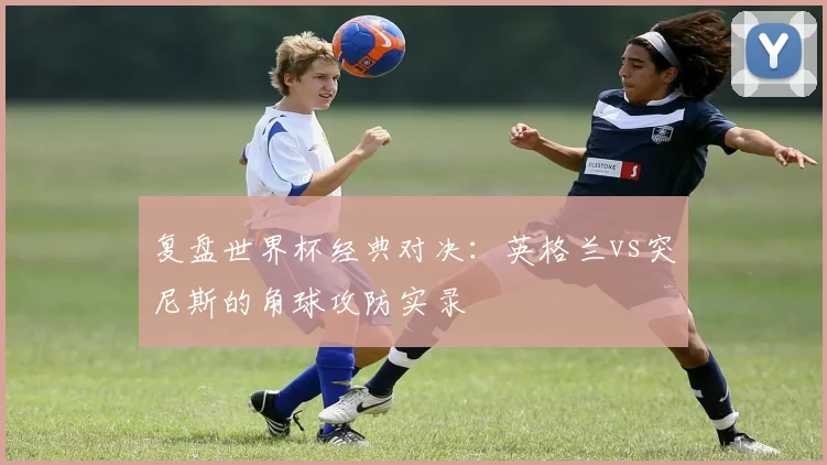 复盘世界杯经典对决：英格兰vs突尼斯的角球攻防实录