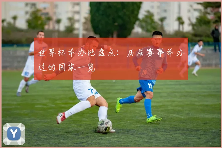 世界杯举办地盘点:历届赛事举办过的国家一览