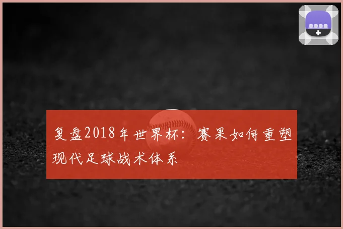 复盘2018年世界杯:赛果如何重塑现代足球战术体系